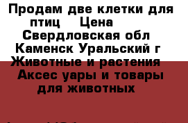 Продам две клетки для птиц  › Цена ­ 500 - Свердловская обл., Каменск-Уральский г. Животные и растения » Аксесcуары и товары для животных   